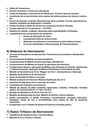 •   Efeito da Temperatura.
•   Circuito de Ensaio e formas de onda típicas.
•   Testes de detecção e mecanismos de falhas para diversos tipos de isolação.
•   Localização de curtos-circuitos entre espiras de bobinas polares de rotores, motores,
    etc.
•   Ensaio de resposta a impulso. Ressonâncias série e paralelo. Circuito equivalente da
    isolação. Exemplos de diagnóstico. Cuidados.
•   Perdas Parasitas e efeito do número de condutores da barra. Exemplo.
•   Tensão aplicada CC em geradores – “HY-POT”
•   Detalhes do método, cuidados, discussão sobre aplicabilidade e limitações
•   Levantamento de características em geradores
               •   Ensaio de Saturação em Vazio
               •   Levantamento Reta de Curto-circuito
               •   Obtenção de parâmetros característicos a partir destes ensaios
               •   Curva de Capabilidade. Sobreexcitação      Transformadores.


6) Sistemas de Aterramento
• Conceito de Resistência de Aterramento. Parâmetros Concentrados e Distribuídos.
    Exemplo.
•   Comportamento de Malhas em baixa freqüência.
•   Comportamento de Malhas durante descargas atmosféricas
•   Comportamento de Malhas em função da geometria dos eletrodos.
•   Configurações típicas e aplicações de Malhas para Sistemas de Geração, Distribuição
    e Telecomunicações. Aplicação de Malhas Perimetrais e Peninsulares em SEs.
•   Medidor de Resistência de Terra “Megger de Terra”. Características e Operação
•   Medição da Resistência de Aterramento.
•   Áreas de Resistência Efetiva. Conceito.
•   Método da Queda de Potencial. Método simplificado dos 62 %
•   Aspectos de segurança para a execução do ensaio
•   Limitações dos métodos convencionais.
•   Método de Injeção de Altas Correntes. Aplicações, cuidados, limitações. Exemplo
    prático: SE Cascavel 525 kV / LT CEL- US SCX.
•   Medição da Resistência de Pé de Torre de LTs.
•   Medição da Resistividade do Solo. Método de Wenner. Outros métodos.
•   Novos instrumentos: O Alicate Terrômetro. Características, principais aplicações,
    limitações, fontes de erro e possibilidades para malhas de SEs de pequenas
    dimensões.
•   Comparação com o método de Queda de Potencial. Exemplo prático.


7) Reator Trifásico de Aterramento
• Impedância de Seqüência Zero. Conceito básico
• Medição de Z0 no Campo e Cálculo.


                                                                                        3
 