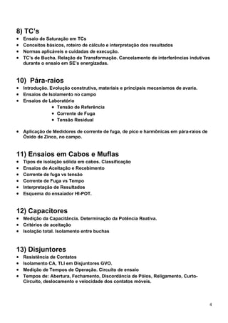 8) TC’s
•   Ensaio de Saturação em TCs
•   Conceitos básicos, roteiro de cálculo e interpretação dos resultados
•   Normas aplicáveis e cuidadas de execução.
•   TC’s de Bucha. Relação de Transformação. Cancelamento de interferências indutivas
    durante o ensaio em SE’s energizadas.


10) Pára-raios
• Introdução. Evolução construtiva, materiais e principais mecanismos de avaria.
• Ensaios de Isolamento no campo
• Ensaios de Laboratório
               • Tensão de Referência
               • Corrente de Fuga
               • Tensão Residual

• Aplicação de Medidores de corrente de fuga, de pico e harmônicas em pára-raios de
    Óxido de Zinco, no campo.


11) Ensaios em Cabos e Muflas
•   Tipos de isolação sólida em cabos. Classificação
•   Ensaios de Aceitação e Recebimento
•   Corrente de fuga vs tensão
•   Corrente de Fuga vs Tempo
•   Interpretação de Resultados
•   Esquema do ensaiador HI-POT.


12) Capacitores
• Medição da Capacitância. Determinação da Potência Reativa.
• Critérios de aceitação
• Isolação total. Isolamento entre buchas


13) Disjuntores
•   Resistência de Contatos
•   Isolamento CA, TLI em Disjuntores GVO.
•   Medição de Tempos de Operação. Circuito de ensaio
•   Tempos de: Abertura, Fechamento, Discordância de Pólos, Religamento, Curto-
    Circuito, deslocamento e velocidade dos contatos móveis.




                                                                                      4
 