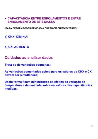 • CAPACITÂNCIA ENTRE ENROLAMENTOS E ENTRE
  ENROLAMENTO DE BT E MASSA

(PARA DEFORMAÇÕES DEVIDAS A CURTO-CIRCUITO EXTERNO)


a) CHX: DIMINUI


b) CX: AUMENTA


Cuidados ao analisar dados
Trata-se de variações pequenas;

As variações comentadas acima para os valores de CHX e CX
devem ser simultâneas;

Desta forma ficam minimizados os efeitos da variação da
temperatura e da umidade sobre os valores das capacitâncias
medidas.




                                                          57
 