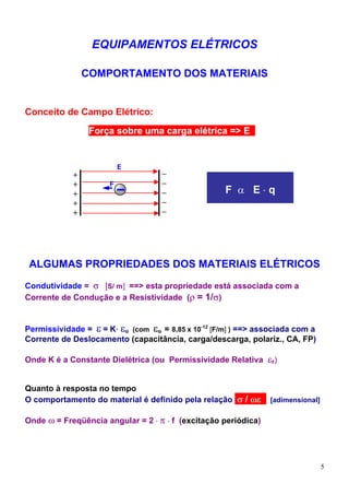 EQUIPAMENTOS ELÉTRICOS

                COMPORTAMENTO DOS MATERIAIS


Conceito de Campo Elétrico:

                 Força sobre uma carga elétrica => Ecs


                          E
            +                       –
            +         F             –
            +                       –                F α E⋅q
            +                       –
            +                       –




 ALGUMAS PROPRIEDADES DOS MATERIAIS ELÉTRICOS
Condutividade = σ [S/ m] ==> esta propriedade está associada com a
Corrente de Condução e a Resistividade (ρ = 1/σ)


Permissividade = ε = K⋅ εo (com εo = 8,85 x 10-12 [F/m] ) ==> associada com a
Corrente de Deslocamento (capacitância, carga/descarga, polariz., CA, FP)

Onde K é a Constante Dielétrica (ou Permissividade Relativa εr)


Quanto à resposta no tempo
O comportamento do material é definido pela relação σ / ωεd [adimensional]

Onde ω = Freqüência angular = 2 ⋅ π ⋅ f (excitação periódica)




                                                                                5
 