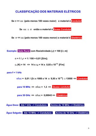 CLASSIFICAÇÃO DOS MATERIAIS ELÉTRICOS


    Se σ >> ωε (pelo menos 100 vezes maior) o material é Condutor


            Se ωε ≅ σ então o material é Quase Condutor


    Se σ << ωε (pelo menos 100 vezes menor) o material é Dielétrico




Exemplo: Solo Rural com Resistividade (ρ) = 100 [Ω.⋅m]


       σ = 1 / ρ = 1 / 100 = 0,01 [S/m];

       εr (K) = 14 => 14 x ε0 = 14 x 8,85 x 10-12 [F/m]


para f = 1 kHz

         σ/ωε = 0,01 / (2π x 1000 x 14 x 8,85 x 10-12) ≅ 13000 => Condutor


         para 10 MHz => σ/ωε = 1,3 => Quase condutor


         para 30 GHz => σ/ωε = 0,00043 => Dielétrico



Água Doce:: Até 1 kHz --> Condutoraa       Acima de 10 MHz --> Dielétrica.


Água Salgada: Até 10 MHz --> Condutoraa        Acima de 10 GHz --> Dielétrica.




                                                                             6
 
