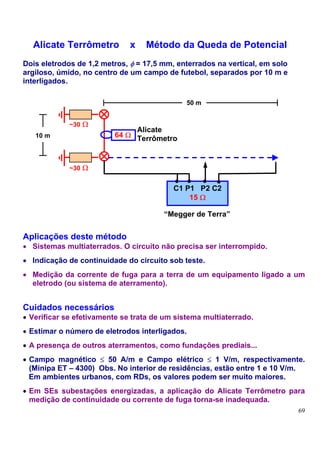 Alicate Terrômetro          x   Método da Queda de Potencial
Dois eletrodos de 1,2 metros, φ = 17,5 mm, enterrados na vertical, em solo
argiloso, úmido, no centro de um campo de futebol, separados por 10 m e
interligados.

                                              50 m


             ~30 Ω
                              Alicate
   10 m                  64 Ω Terrômetro



             ~30 Ω


                                          C1 P1 P2 C2
                                              15 Ω

                                       “Megger de Terra”


Aplicações deste método
• Sistemas multiaterrados. O circuito não precisa ser interrompido.
• Indicação de continuidade do circuito sob teste.
• Medição da corrente de fuga para a terra de um equipamento ligado a um
  eletrodo (ou sistema de aterramento).


Cuidados necessários
• Verificar se efetivamente se trata de um sistema multiaterrado.
• Estimar o número de eletrodos interligados.
• A presença de outros aterramentos, como fundações prediais...
• Campo magnético ≤ 50 A/m e Campo elétrico ≤ 1 V/m, respectivamente.
  (Minipa ET – 4300) Obs. No interior de residências, estão entre 1 e 10 V/m.
  Em ambientes urbanos, com RDs, os valores podem ser muito maiores.
• Em SEs subestações energizadas, a aplicação do Alicate Terrômetro para
  medição de continuidade ou corrente de fuga torna-se inadequada.
                                                                             69
 