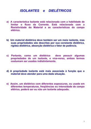 ISOLANTES          e   DIELÉTRICOS


a) A característica Isolante está relacionada com a habilidade de
   limitar o fluxo da Corrente. Está relacionada com a
   Resistividade do Material a as características do campo
   elétrico.



b) Um material dielétrico deve também ser um meio isolante, mas
   suas propriedades são descritas por sua constante dielétrica,
   rigidez dielétrica, absorção dielétrica e fator de potência.



c)   Portanto, como um dielétrico       deve possuir algumas
     propriedades de um isolante, e vice-versa, ambos termos
     costumam ser usados indistintamente.



d) A propriedade isolante está mais associada à função que o
   material deve atender para uma dada situação.



e) Assim, um dielétrico com diferentes espessuras, ou usado em
   diferentes temperaturas, freqüências ou intensidade de campo
   elétrico, poderá ser ou não um isolante adequado.




                                                                7
 
