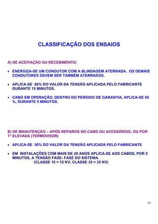 CLASSIFICAÇÃO DOS ENSAIOS


A) DE ACEITAÇÃO OU RECEBIMENTO:

• ENERGIZA-SE UM CONDUTOR COM A BLINDAGEM ATERRADA. OS DEMAIS
  CONDUTORES DEVEM SER TAMBÉM ATERRADOS.

• APLICA-SE 80% DO VALOR DA TENSÃO APLICADA PELO FABRICANTE
  DURANTE 15 MINUTOS.

• CABO EM OPERAÇÃO, DENTRO DO PERÍODO DE GARANTIA, APLICA-SE 65
  %, DURANTE 5 MINUTOS.




B) DE MANUTENÇÃO – APÓS REPAROS NO CABO OU ACESSÓRIOS; OU POR
T° ELEVADA (TERMOVISOR)

• APLICA-SE 50% DO VALOR DA TENSÃO APLICADA PELO FABRICANTE

• EM INSTALAÇÕES COM MAIS DE 20 ANOS APLICA-SE AOS CABOS, POR 5
  MINUTOS, A TENSÃO FASE- FASE DO SISTEMA.
            (CLASSE 15 = 15 KV; CLASSE 35 = 35 KV)




                                                              79
 