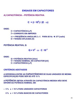 ENSAIOS EM CAPACITORES
A) CAPACITÂNCIA – POTÊNCIA REATIVA


                        C = (I ⋅106) / (E ⋅ ω)

ONDE:
        C = CAPACITÂNCIA [µF]
        I = CORRENTE EM AMPERES
        ω = FREQÜÊNCIA ANGULAR 2 π f.   PARA 60 Hz   377 [rad/s]
        E = TENSÃO APLICADA [V]


POTÊNCIA REATIVA, Q

                         Q = V2 ⋅ ω ⋅ C ⋅10-3

ONDE:
        Q = POTÊNCIA REATIVA [kVar]
        V = TENSÃO NOMINAL DO CAPACITOR [kV]
        C = CAPACITÂNCIA [µF]


CRITÉRIOS ADOTADOS

A DIFERENÇA ENTRE AS CAPACITÂNCIAS DE DUAS UNIDADES DE MESMA
ESPECIFICAÇÃO PODE SER DE ATÉ 15 %

A POTÊNCIA OBTIDA ATRAVÉS DA CAPACITÂNCIA MEDIDA NÃO DEVE
DIFERIR DA POTÊNCIA NOMINAL EM:


– 5 % a + 10 % PARA UNIDADES CAPACITORAS

 0 % a + 10 % PARA BANCOS DE CAPACITORES

                                                                   84
 
