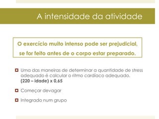 A intensidade da atividade
O exercício muito intenso pode ser prejudicial,

se for feito antes de o corpo estar preparado.
 Uma das maneiras de determinar a quantidade de stress
adequado é calcular o ritmo cardíaco adequado.
(220 – idade) x 0,65
 Começar devagar

 Integrado num grupo

 