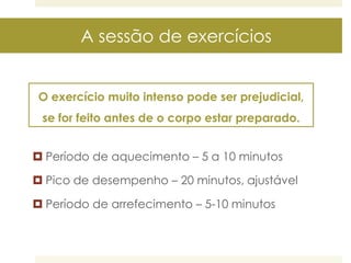 A sessão de exercícios
O exercício muito intenso pode ser prejudicial,

se for feito antes de o corpo estar preparado.
 Período de aquecimento – 5 a 10 minutos
 Pico de desempenho – 20 minutos, ajustável
 Período de arrefecimento – 5-10 minutos

 