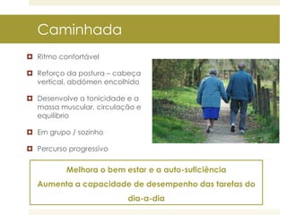 Caminhada
 Ritmo confortável
 Reforço da postura – cabeça
vertical, abdómen encolhido

 Desenvolve a tonicidade e a
massa muscular, circulação e
equilíbrio
 Em grupo / sozinho

 Percurso progressivo

Melhora o bem estar e a auto-suficiência

Aumenta a capacidade de desempenho das tarefas do
dia-a-dia

 