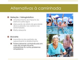 Alternativas à caminhada
 Natação / hidroginástica
 Amortecimento do impacto do
exercício pela água
 Atenuação do efeito da gravidade
alivia a pressão nas costas e nas
extremidades
 Efeito relaxante

 Bicicleta
 Importância dos períodos de
aquecimento e arrefecimento
 Potencialmente contraindicada em
caso de cirurgia recente,
osteoartrose ou outros problemas
ortopédicos

 