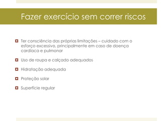 Fazer exercício sem correr riscos
 Ter consciência das próprias limitações – cuidado com o
esforço excessivo, principalmente em caso de doença
cardíaca e pulmonar
 Uso de roupa e calçado adequados

 Hidratação adequada
 Proteção solar
 Superfície regular

 