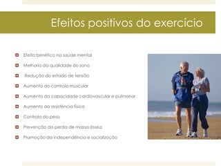 Efeitos positivos do exercício


Efeito benéfico na saúde mental



Melhoria da qualidade do sono



Redução do estado de tensão



Aumento do controlo muscular



Aumento da capacidade cardiovascular e pulmonar



Aumento da resistência física



Controlo do peso



Prevenção da perda de massa óssea



Promoção da independência e socialização

 