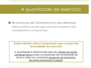 A quantidade de exercício
 30 minutos por dia, 3x/semana e em dias alternados.
(Alguma evidência recente sugere que pode ser repartido e feito,
intervaladamente, ao longo do dia).

Cada indivíduo deve compreender que o corpo tem
necessidade de exercício.
A quantidade é determinada pelo seu estado de saúde,
condição física e pela compreensão da necessidade de
levar a cabo um consistente programa de exercícios,
de forma sustentada e regular.

 