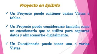  Un Proyecto puede contener varias Vistas o
tablas.
 Un Proyecto puede considerarse también como
un cuestionario que se utiliza para capturar
datos y almacenarlos digitalmente.
 Un Cuestionario puede tener una o varias
Vistas.
Proyecto en EpiInfo
 