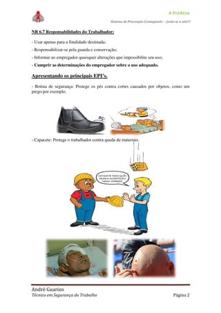 A PróAtiva
Sistema de Prevenção Contagiante – junte-se a nós!!!
André Guarizo
Técnico em Segurança do Trabalho Página 2
NR 6.7 Responsabilidades do Trabalhador:
- Usar apenas para a finalidade destinada;
- Responsabilizar-se pela guarda e conservação;
- Informar ao empregador quaisquer alterações que impossibilite seu uso;
- Cumprir as determinações do empregador sobre o uso adequado.
Apresentando os principais EPI’s.
- Botina de segurança: Protege os pés contra cortes causados por objetos, como um
prego por exemplo.
- Capacete: Protege o trabalhador contra queda de materiais.
 
