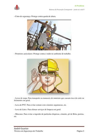 A PróAtiva
Sistema de Prevenção Contagiante – junte-se a nós!!!
André Guarizo
Técnico em Segurança do Trabalho Página 3
- Cinto de segurança: Protege contra queda de altura.
- Protetores auriculares: Protege contra o ruído no ambiente de trabalho.
- Luvas de raspa: Para transporte ou manuseio de materiais que causam risco de corte ou
ferimentos em geral.
- Luva de PVC: Para evitar contato com cimentos argamassas, etc.
- Luva de Látex: Para efetuar serviços de limpeza em geral.
- Máscaras: Para evitar a ingestão de partículas dispersas, cimento, pó de Brita, poeiras,
etc.
 