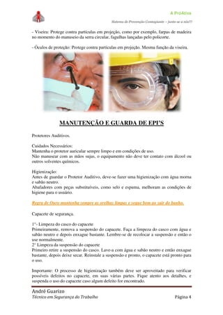 A PróAtiva
Sistema de Prevenção Contagiante – junte-se a nós!!!
André Guarizo
Técnico em Segurança do Trabalho Página 4
- Viseira: Protege contra partículas em projeção, como por exemplo, farpas de madeira
no momento do manuseio da serra circular, fagulhas lançadas pelo policorte.
- Óculos de proteção: Protege contra partículas em projeção. Mesma função da viseira.
MANUTENÇÃO E GUARDA DE EPI’S
Protetores Auditivos.
Cuidados Necessários:
Mantenha o protetor auricular sempre limpo e em condições de uso.
Não manusear com as mãos sujas, o equipamento não deve ter contato com álcool ou
outros solventes químicos.
Higienização:
Antes de guardar o Protetor Auditivo, deve-se fazer uma higienização com água morna
e sabão neutro.
Abafadores com peças substituíveis, como selo e espuma, melhoram as condições de
higiene para o usuário.
RReeggrraa ddee OOuurroo mmaanntteennhhaa sseemmpprree aass oorreellhhaass lliimmppaass ee sseeqquuee bbeemm aaoo ssaaiirr ddoo bbaannhhoo..
Capacete de segurança.
1°- Limpeza do casco do capacete
Primeiramente, remova a suspensão do capacete. Faça a limpeza do casco com água e
sabão neutro e depois enxague bastante. Lembre-se de recolocar a suspensão e então o
use normalmente.
2° Limpeza da suspensão do capacete
Primeiro retire a suspensão do casco. Lave-a com água e sabão neutro e então enxague
bastante, depois deixe secar. Reinstale a suspensão e pronto, o capacete está pronto para
o uso.
Importante: O processo de higienização também deve ser aproveitado para verificar
possíveis defeitos no capacete, em suas várias partes. Fique atento aos detalhes, e
suspenda o uso do capacete caso algum defeito for encontrado.
 