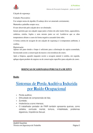 A PróAtiva
Sistema de Prevenção Contagiante – junte-se a nós!!!
André Guarizo
Técnico em Segurança do Trabalho Página 5
Calçado de segurança:
Cuidados Necessários:
Use sempre meias de algodão; O cadarço deve ser amarrado corretamente;
Mantenha a palmilha sempre seca;
O suor absorvido pelo calçado deve ser eliminado;
Jamais permita que seu calçado seque junto a fontes de calor muito fortes, aquecedores,
caldeiras, estufas, fogões e nem mesmo junto ao sol. Lembre-se que as altas
temperaturas afetam o couro de forma negativa causando forte odor;
A forma correta de secagem de um calçado de segurança é à temperatura ambiente, à
sombra;
Higienização:
Apenas um pano úmido e limpo é suficiente para a eliminação da sujeira acumulada,
favorecendo assim a conservação da maciez e da resistência do couro;
Após a limpeza, aguarde enquanto ocorre a secagem natural à sombra, em seguida,
aplique algum produto de engraxe ou de conservação específico para calçados de couro.
DOENÇAS OCASIONADAS POR FALTA DE EPI’S
Ruído
Sintomas de Perda Auditiva Induzida
por Ruído Ocupacional
• Perda auditiva;
• Dificuldade de compreensão de fala;
• Zumbido;
• Intolerância a sons intensos;
• O trabalhador portador de PAIR também apresenta queixas, como
cefaléia, confusão mental, tontura, irritabilidade, problemas
digestivos, Impotência Sexual.
 
