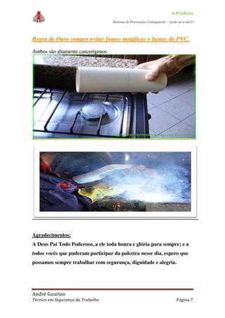 A PróAtiva
Sistema de Prevenção Contagiante – junte-se a nós!!!
André Guarizo
Técnico em Segurança do Trabalho Página 7
RReeggrraa ddee OOuurroo sseemmpprree eevviittaarr ffuummooss mmeettáálliiccooss ee ffuummooss ddee PPVVCC..
AAmmbbooss ssããoo aallttaammeennttee ccaanncceerrííggeennooss
Agradecimentos:
A Deus Pai Todo Poderoso, a ele toda honra e glória para sempre; e a
todos vocês que puderam participar da palestra nesse dia, espero que
possamos sempre trabalhar com segurança, dignidade e alegria.
 