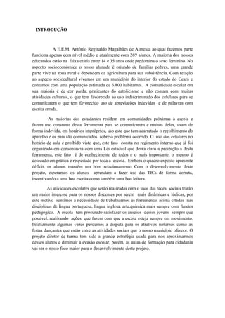 INTRODUÇÃO
A E.E.M. Antônio Reginaldo Magalhães de Almeida ao qual fazemos parte
funciona apenas com nível médio e atualmente com 269 alunos. A maioria dos nossos
educandos estão na faixa etária entre 14 e 35 anos onde predomina o sexo feminino. No
aspecto socioeconômico o nosso alunado é oriundo de famílias pobres, uma grande
parte vive na zona rural e dependem da agricultura para sua subsistência. Com relação
ao aspecto sociocultural vivemos em um município do interior do estado do Ceará e
contamos com uma população estimada de 6.800 habitantes. A comunidade escolar em
sua maioria é de cor parda, praticantes do catolicismo e não contam com muitas
atividades culturais, o que tem favorecido ao uso indiscriminado dos celulares para se
comunicarem o que tem favorecido uso de abreviações indevidas e de palavras com
escrita errada.
As maiorias dos estudantes residem em comunidades próximas à escola e
fazem uso constante desta ferramenta para se comunicarem e muitos deles, usam de
forma indevida, em horários impróprios, uso este que tem acarretado o recolhimento do
aparelho e os pais são comunicados sobre o problema ocorrido. O uso dos celulares no
horário de aula é proibido visto que, este fato consta no regimento interno que já foi
organizado em consonância com uma Lei estadual que deixa claro a proibição a desta
ferramenta, este fato é de conhecimento de todos e o mais importante, o mesmo é
colocado em prática e respeitado por toda a escola. Embora o quadro exposto apresente
déficit, os alunos mantém um bom relacionamento Com o desenvolvimento deste
projeto, esperamos os alunos aprendam a fazer uso das TICs de forma correta,
incentivando a uma boa escrita como também uma boa leitura.
As atividades escolares que serão realizadas com o usos das redes sociais trarão
um maior interesse para os nossos discentes por serem mais dinâmicas e lúdicas, por
este motivo sentimos a necessidade de trabalharmos as ferramentas acima citadas nas
disciplinas de língua portuguesa, língua inglesa, arte,quimica mais sempre com fundos
pedagógico. A escola tem procurado satisfazer os anseios desses jovens sempre que
possível, realizando ações que fazem com que a escola esteja sempre em movimento.
Infelizmente algumas vezes perdemos a disputa para os atrativos noturnos como as
festas dançantes que estão entre as atividades sociais que o nosso município oferece. O
projeto diretor de turma tem sido a grande estratégia usada para nos aproximarmos
desses alunos e diminuir a evasão escolar, porém, as aulas de formação para cidadania
vai ser o nosso foco maior para o desenvolvimento deste projeto.
 