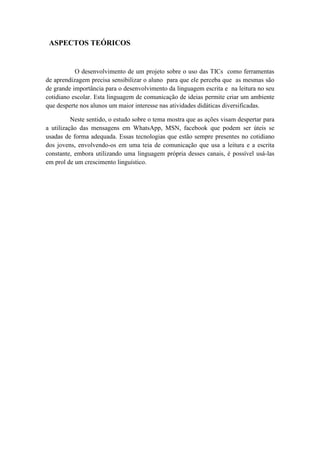 ASPECTOS TEÓRICOS
O desenvolvimento de um projeto sobre o uso das TICs como ferramentas
de aprendizagem precisa sensibilizar o aluno para que ele perceba que as mesmas são
de grande importância para o desenvolvimento da linguagem escrita e na leitura no seu
cotidiano escolar. Esta linguagem de comunicação de ideias permite criar um ambiente
que desperte nos alunos um maior interesse nas atividades didáticas diversificadas.
Neste sentido, o estudo sobre o tema mostra que as ações visam despertar para
a utilização das mensagens em WhatsApp, MSN, facebook que podem ser úteis se
usadas de forma adequada. Essas tecnologias que estão sempre presentes no cotidiano
dos jovens, envolvendo-os em uma teia de comunicação que usa a leitura e a escrita
constante, embora utilizando uma linguagem própria desses canais, é possível usá-las
em prol de um crescimento linguístico.
 