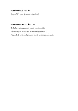 OBJETIVOS GERAIS:
Usar as Tic´s como ferramenta educacional.
OBJETIVOS ESPECÍFICOS:
Trabalhar a leitura e a escrita usando as redes sociais;
Utilizar as redes sócias como ferramenta educacional;
Aquisição de novos conhecimentos através das tic´s e redes sociais.
 