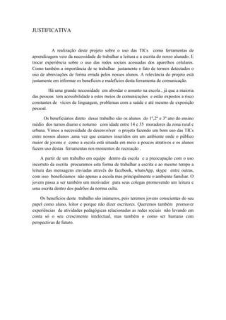 JUSTIFICATIVA
A realização deste projeto sobre o uso das TICs como ferramentas de
aprendizagem veio da necessidade de trabalhar a leitura e a escrita do nosso alunado. E
trocar experiência sobre o uso das redes sociais acessadas dos aparelhos celulares.
Como também a importância de se trabalhar justamente o fato de termos detectados o
uso de abreviações de forma errada pelos nossos alunos. A relevância do projeto está
justamente em informar os benefícios e malefícios desta ferramenta de comunicação.
Há uma grande necessidade em abordar o assunto na escola , já que a maioria
das pessoas tem acessibilidade a estes meios de comunicações e estão expostos a risco
constantes de vícios de linguagem, problemas com a saúde e até mesmo de exposição
pessoal.
Os beneficiários direto desse trabalho são os alunos do 1º,2º e 3º ano do ensino
médio dos turnos diurno e noturno com idade entre 14 e 35 moradores da zona rural e
urbana. Vimos a necessidade de desenvolver o projeto fazendo um bom uso das TICs
entre nossos alunos ,uma vez que estamos inseridos em um ambiente onde o público
maior de jovens e como a escola está situada em meio a poucos atrativos e os alunos
fazem uso destas ferramentas nos momentos de recreação .
A partir de um trabalho em equipe dentro da escola e a preocupação com o uso
incorreto da escrita procuramos esta forma de trabalhar a escrita e ao mesmo tempo a
leitura das mensagens enviadas através do facebook, whatsApp, skype entre outras,
com isso beneficiamos não apenas a escola mas principalmente o ambiente familiar. O
jovem passa a ser também um motivador para seus colegas promovendo um leitura e
uma escrita dentro dos padrões da norma culta.
Os benefícios deste trabalho são inúmeros, pois teremos jovens conscientes do seu
papel como aluno, leitor e porque não dizer escritores. Queremos também promover
experiências de atividades pedagógicas relacionadas as redes sociais não levando em
conta só o seu crescimento intelectual, mas também o como ser humano com
perspectivas de futuro.
 