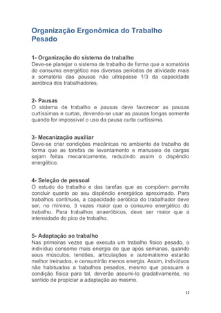 12 
Organização Ergonômica do Trabalho 
Pesado 
1- Organização do sistema de trabalho 
Deve-se planejar o sistema de trabalho de forma que a somatória 
do consumo energético nos diversos períodos de atividade mais 
a somatória das pausas não ultrapasse 1/3 da capacidade 
aeróbica dos trabalhadores. 
2- Pausas 
O sistema de trabalho e pausas deve favorecer as pausas 
curtíssimas e curtas, devendo-se usar as pausas longas somente 
quando for impossível o uso da pausa curta curtíssima. 
3- Mecanização auxiliar 
Deve-se criar condições mecânicas no ambiente de trabalho de 
forma que as tarefas de levantamento e manuseio de cargas 
sejam feitas mecanicamente, reduzindo assim o dispêndio 
energético. 
4- Seleção de pessoal 
O estudo do trabalho e das tarefas que as compõem permite 
concluir quanto ao seu dispêndio energético aproximado. Para 
trabalhos contínuos, a capacidade aeróbica do trabalhador deve 
ser, no mínimo, 3 vezes maior que o consumo energético do 
trabalho. Para trabalhos anaeróbicos, deve ser maior que a 
intensidade do pico de trabalho. 
5- Adaptação ao trabalho 
Nas primeiras vezes que executa um trabalho físico pesado, o 
indivíduo consome mais energia do que após semanas, quando 
seus músculos, tendões, articulações e automatismo estarão 
melhor treinados, e consumirão menos energia. Assim, indivíduos 
não habituados a trabalhos pesados, mesmo que possuam a 
condição física para tal, deverão assumi-lo gradativamente, no 
sentido de propiciar a adaptação ao mesmo. 
 
