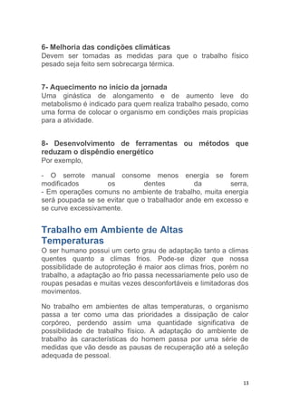 6- Melhoria das condições climáticas 
Devem ser tomadas as medidas para que o trabalho físico 
pesado seja feito sem sobrecarga térmica. 
7- Aquecimento no início da jornada 
Uma ginástica de alongamento e de aumento leve do 
metabolismo é indicado para quem realiza trabalho pesado, como 
uma forma de colocar o organismo em condições mais propícias 
para a atividade. 
8- Desenvolvimento de ferramentas ou métodos que 
reduzam o dispêndio energético 
Por exemplo, 
- O serrote manual consome menos energia se forem 
modificados os dentes da serra, 
- Em operações comuns no ambiente de trabalho, muita energia 
será poupada se se evitar que o trabalhador ande em excesso e 
se curve excessivamente. 
Trabalho em Ambiente de Altas 
Temperaturas 
O ser humano possui um certo grau de adaptação tanto a climas 
quentes quanto a climas frios. Pode-se dizer que nossa 
possibilidade de autoproteção é maior aos climas frios, porém no 
trabalho, a adaptação ao frio passa necessariamente pelo uso de 
roupas pesadas e muitas vezes desconfortáveis e limitadoras dos 
movimentos. 
No trabalho em ambientes de altas temperaturas, o organismo 
passa a ter como uma das prioridades a dissipação de calor 
corpóreo, perdendo assim uma quantidade significativa de 
possibilidade de trabalho físico. A adaptação do ambiente de 
trabalho às características do homem passa por uma série de 
medidas que vão desde as pausas de recuperação até a seleção 
adequada de pessoal. 
13 
 