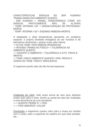 CARACTERÍSTICAS BÁSICAS DO SER HUMANO 
TRABALHANDO EM AMBIENTE QUENTE 
- SER HUMANO = ANIMAL HOMOTÉRMICO (TEMP. DO 
SANGUE PRATICAMENTE NÃO SE ALTERA) 
- TEMP. INTERNA >42° = DESNATURAÇÃO DE PROTEÍNAS= 
MORTE 
- TEMP. INTERNA <33°= ENZIMAS INIBIDAS=MORTE. 
A adaptação a altas temperaturas apresenta um problema 
especial: a própria atividade energética do ser humano é de 
baixíssimo rendimento = produz muito calor interno. 
-> ALTAS TEMP.=DISTÚRBIOS ORGÂNICOS 
-> INTENSO TRABALHO FÍSICO= < TOLERÂNCIA AO 
AMBIENTE QUENTE. 
-> +QUENTE O AMBIENTE < TOLERÂNCIA À ATIV. FÍSICA E 
MENTAL 
-> TRAB. FISICO AMBIENTE QUENTE= ORG. REDUZ A 
CARGA DE TRAB. FÍSICO= INDOLÊNCIA. 
14 
O organismo perde calor de três formas especiais: 
Irradiação de calor- todo corpo acima de zero grau absoluto 
irradia calor para o meio. Ganho ou perda de calor por irradiação 
é uma decorrência de uma somatória: 
-> + QUENTE PERDE P/ + FRIO 
-> + FRIO ABSORVE +CALOR 
Condução- o organismo conduz calor para a roupa em contato 
com o corpo, para a superfície da cadeira em que está sentado, 
etc... 
 