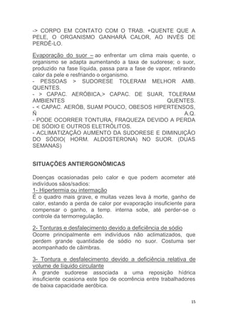 -> CORPO EM CONTATO COM O TRAB. +QUENTE QUE A 
PELE, O ORGANISMO GANHARÁ CALOR, AO INVÉS DE 
PERDÊ-LO. 
Evaporação do suor – ao enfrentar um clima mais quente, o 
organismo se adapta aumentando a taxa de sudorese; o suor, 
produzido na fase líquida, passa para a fase de vapor, retirando 
calor da pele e resfriando o organismo. 
- PESSOAS > SUDORESE TOLERAM MELHOR AMB. 
QUENTES. 
- > CAPAC. AERÓBICA,> CAPAC. DE SUAR, TOLERAM 
AMBIENTES QUENTES. 
- < CAPAC. AERÓB, SUAM POUCO, OBESOS HIPERTENSOS, 
Ñ A.Q. 
- PODE OCORRER TONTURA, FRAQUEZA DEVIDO A PERDA 
DE SÓDIO E OUTROS ELETRÓLITOS. 
- ACLIMATIZAÇÃO AUMENTO DA SUDORESE E DIMINUIÇÃO 
DO SÓDIO( HORM. ALDOSTERONA) NO SUOR. (DUAS 
SEMANAS) 
15 
SITUAÇÕES ANTIERGONÔMICAS 
Doenças ocasionadas pelo calor e que podem acometer até 
indivíduos sãos/sadios: 
1- Hipertermia ou intermação 
É o quadro mais grave, e muitas vezes leva à morte, ganho de 
calor, estando a perda de calor por evaporação insuficiente para 
compensar o ganho, a temp. interna sobe, até perder-se o 
controle da termorregulação. 
2- Tonturas e desfalecimento devido a deficiência de sódio 
Ocorre principalmente em indivíduos não aclimatizados, que 
perdem grande quantidade de sódio no suor. Costuma ser 
acompanhado de câimbras. 
3- Tontura e desfalecimento devido a deficiência relativa de 
volume de líquido circulante 
A grande sudorese associada a uma reposição hídrica 
insuficiente ocasiona este tipo de ocorrência entre trabalhadores 
de baixa capacidade aeróbica. 
 
