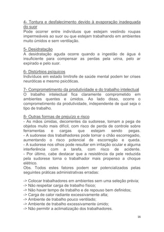 4- Tontura e desfalecimento devido à evaporação inadequada 
do suor 
Pode ocorrer entre indivíduos que estejam vestindo roupas 
impermeáveis ao suor ou que estejam trabalhando em ambientes 
muito úmidos e sem ventilação. 
5- Desidratação 
A desidratação aguda ocorre quando a ingestão de água é 
insuficiente para compensar as perdas pela urina, pelo ar 
expirado e pelo suor. 
6- Distúrbios psíquicos 
Indivíduos em estado limítrofe de saúde mental podem ter crises 
neuróticas e mesmo psicóticas. 
7- Comprometimento da produtividade e do trabalho intelectual 
O trabalho intelectual fica claramente comprometido em 
ambientes quentes e úmidos. Ao lado disso, ocorre o 
comprometimento da produtividade, independente de qual seja o 
tipo de trabalho. 
8- Outras formas de prejuízo e risco 
- As mãos úmidas, decorrentes da sudorese, tornam a pega de 
objetos muito mais difícil, com risco de perda de controle sobre 
ferramentas e cargas que estejam sendo pegas. 
- A sudorese dos trabalhadores pode tornar o chão escorregadio, 
aumentando o risco potencial de escorregão e queda. 
- A sudorese nos olhos pode resultar em irritação ocular e alguma 
interferência com a tarefa, com risco de acidente. 
- Por último, cabe destacar que a resistência da pele reduzida 
pela sudorese torna o trabalhador mais propenso a choque 
elétrico. 
Obs. Todos estes fatores podem ser potencializados pelas 
seguintes práticas administrativas erradas: 
-> Colocar trabalhadores em ambientes sem uma seleção prévia; 
-> Não respeitar carga de trabalho físico; 
-> Não haver tempo de trabalho e de repouso bem definidos; 
-> Carga de calor radiante excessivamente alta; 
-> Ambiente de trabalho pouco ventilado; 
-> Ambiente de trabalho excessivamente úmido; 
-> Não permitir a aclimatização dos trabalhadores. 
16 
 
