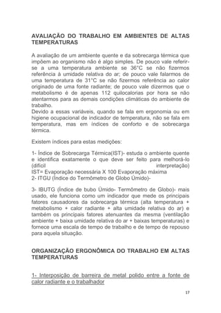 AVALIAÇÃO DO TRABALHO EM AMBIENTES DE ALTAS 
TEMPERATURAS 
A avaliação de um ambiente quente e da sobrecarga térmica que 
impõem ao organismo não é algo simples. De pouco vale referir-se 
a uma temperatura ambiente se 36°C se não fizermos 
referência à umidade relativa do ar; de pouco vale falarmos de 
uma temperatura de 31°C se não fizermos referência ao calor 
originado de uma fonte radiante; de pouco vale dizermos que o 
metabolismo é de apenas 112 quilocalorias por hora se não 
atentarmos para as demais condições climáticas do ambiente de 
trabalho. 
Devido a essas variáveis, quando se fala em ergonomia ou em 
higiene ocupacional de indicador de temperatura, não se fala em 
temperatura, mas em índices de conforto e de sobrecarga 
térmica. 
17 
Existem índices para estas medições: 
1- Índice de Sobrecarga Térmica(IST)- estuda o ambiente quente 
e identifica exatamente o que deve ser feito para melhorá-lo 
(difícil interpretação) 
IST= Evaporação necessária X 100 Evaporação máxima 
2- ITGU (Índice do Termômetro de Globo Úmido)- 
3- IBUTG (Índice de bubo Úmido- Termômetro de Globo)- mais 
usado, ele funciona como um indicador que mede os principais 
fatores causadores da sobrecarga térmica (alta temperatura + 
metabolismo + calor radiante + alta umidade relativa do ar) e 
também os principais fatores atenuantes da mesma (ventilação 
ambiente + baixa umidade relativa do ar + baixas temperaturas) e 
fornece uma escala de tempo de trabalho e de tempo de repouso 
para aquela situação. 
ORGANIZAÇÃO ERGONÔMICA DO TRABALHO EM ALTAS 
TEMPERATURAS 
1- Interposição de barreira de metal polido entre a fonte de 
calor radiante e o trabalhador 
 