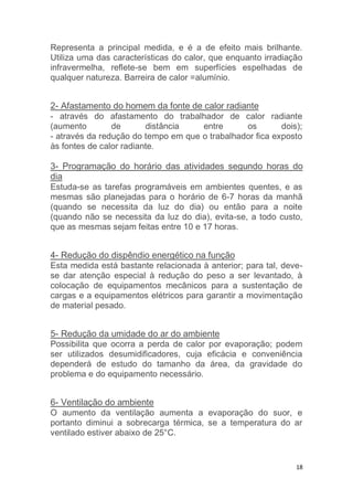 Representa a principal medida, e é a de efeito mais brilhante. 
Utiliza uma das características do calor, que enquanto irradiação 
infravermelha, reflete-se bem em superfícies espelhadas de 
qualquer natureza. Barreira de calor =alumínio. 
2- Afastamento do homem da fonte de calor radiante 
- através do afastamento do trabalhador de calor radiante 
(aumento de distância entre os dois); 
- através da redução do tempo em que o trabalhador fica exposto 
às fontes de calor radiante. 
3- Programação do horário das atividades segundo horas do 
dia 
Estuda-se as tarefas programáveis em ambientes quentes, e as 
mesmas são planejadas para o horário de 6-7 horas da manhã 
(quando se necessita da luz do dia) ou então para a noite 
(quando não se necessita da luz do dia), evita-se, a todo custo, 
que as mesmas sejam feitas entre 10 e 17 horas. 
4- Redução do dispêndio energético na função 
Esta medida está bastante relacionada à anterior; para tal, deve-se 
dar atenção especial à redução do peso a ser levantado, à 
colocação de equipamentos mecânicos para a sustentação de 
cargas e a equipamentos elétricos para garantir a movimentação 
de material pesado. 
5- Redução da umidade do ar do ambiente 
Possibilita que ocorra a perda de calor por evaporação; podem 
ser utilizados desumidificadores, cuja eficácia e conveniência 
dependerá de estudo do tamanho da área, da gravidade do 
problema e do equipamento necessário. 
6- Ventilação do ambiente 
O aumento da ventilação aumenta a evaporação do suor, e 
portanto diminui a sobrecarga térmica, se a temperatura do ar 
ventilado estiver abaixo de 25°C. 
18 
 