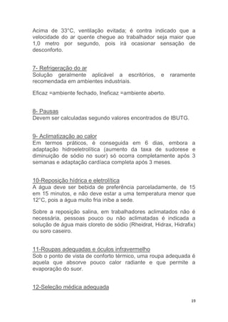 Acima de 33°C, ventilação evitada; é contra indicado que a 
velocidade do ar quente chegue ao trabalhador seja maior que 
1,0 metro por segundo, pois irá ocasionar sensação de 
desconforto. 
7- Refrigeração do ar 
Solução geralmente aplicável a escritórios, e raramente 
recomendada em ambientes industriais. 
19 
Eficaz =ambiente fechado, Ineficaz =ambiente aberto. 
8- Pausas 
Devem ser calculadas segundo valores encontrados de IBUTG. 
9- Aclimatização ao calor 
Em termos práticos, é conseguida em 6 dias, embora a 
adaptação hidroeletrolítica (aumento da taxa de sudorese e 
diminuição de sódio no suor) só ocorra completamente após 3 
semanas e adaptação cardíaca completa após 3 meses. 
10-Reposição hídrica e eletrolítica 
A água deve ser bebida de preferência parceladamente, de 15 
em 15 minutos, e não deve estar a uma temperatura menor que 
12°C, pois a água muito fria inibe a sede. 
Sobre a reposição salina, em trabalhadores aclimatados não é 
necessária, pessoas pouco ou não aclimatadas é indicada a 
solução de água mais cloreto de sódio (Rheidrat, Hidrax, Hidrafix) 
ou soro caseiro. 
11-Roupas adequadas e óculos infravermelho 
Sob o ponto de vista de conforto térmico, uma roupa adequada é 
aquela que absorve pouco calor radiante e que permite a 
evaporação do suor. 
12-Seleção médica adequada 
 