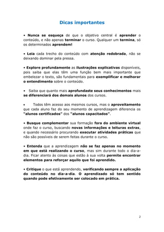 2 
Dicas importantes 
• Nunca se esqueça de que o objetivo central é aprender o 
conteúdo, e não apenas terminar o curso. Qualquer um termina, só 
os determinados aprendem! 
• Leia cada trecho do conteúdo com atenção redobrada, não se 
deixando dominar pela pressa. 
• Explore profundamente as ilustrações explicativas disponíveis, 
pois saiba que elas têm uma função bem mais importante que 
embelezar o texto, são fundamentais para exemplificar e melhorar 
o entendimento sobre o conteúdo. 
• Saiba que quanto mais aprofundaste seus conhecimentos mais 
se diferenciará dos demais alunos dos cursos. 
Todos têm acesso aos mesmos cursos, mas o aproveitamento 
que cada aluno faz do seu momento de aprendizagem diferencia os 
“alunos certificados” dos “alunos capacitados”. 
• Busque complementar sua formação fora do ambiente virtual 
onde faz o curso, buscando novas informações e leituras extras, 
e quando necessário procurando executar atividades práticas que 
não são possíveis de serem feitas durante o curso. 
• Entenda que a aprendizagem não se faz apenas no momento 
em que está realizando o curso, mas sim durante todo o dia-a-dia. 
Ficar atento às coisas que estão à sua volta permite encontrar 
elementos para reforçar aquilo que foi aprendido. 
• Critique o que está aprendendo, verificando sempre a aplicação 
do conteúdo no dia-a-dia. O aprendizado só tem sentido 
quando pode efetivamente ser colocado em prática. 
 