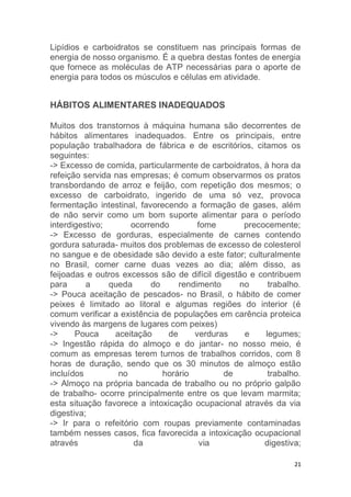 Lipídios e carboidratos se constituem nas principais formas de 
energia de nosso organismo. É a quebra destas fontes de energia 
que fornece as moléculas de ATP necessárias para o aporte de 
energia para todos os músculos e células em atividade. 
21 
HÁBITOS ALIMENTARES INADEQUADOS 
Muitos dos transtornos à máquina humana são decorrentes de 
hábitos alimentares inadequados. Entre os principais, entre 
população trabalhadora de fábrica e de escritórios, citamos os 
seguintes: 
-> Excesso de comida, particularmente de carboidratos, à hora da 
refeição servida nas empresas; é comum observarmos os pratos 
transbordando de arroz e feijão, com repetição dos mesmos; o 
excesso de carboidrato, ingerido de uma só vez, provoca 
fermentação intestinal, favorecendo a formação de gases, além 
de não servir como um bom suporte alimentar para o período 
interdigestivo; ocorrendo fome precocemente; 
-> Excesso de gorduras, especialmente de carnes contendo 
gordura saturada- muitos dos problemas de excesso de colesterol 
no sangue e de obesidade são devido a este fator; culturalmente 
no Brasil, comer carne duas vezes ao dia; além disso, as 
feijoadas e outros excessos são de difícil digestão e contribuem 
para a queda do rendimento no trabalho. 
-> Pouca aceitação de pescados- no Brasil, o hábito de comer 
peixes é limitado ao litoral e algumas regiões do interior (é 
comum verificar a existência de populações em carência proteica 
vivendo às margens de lugares com peixes) 
-> Pouca aceitação de verduras e legumes; 
-> Ingestão rápida do almoço e do jantar- no nosso meio, é 
comum as empresas terem turnos de trabalhos corridos, com 8 
horas de duração, sendo que os 30 minutos de almoço estão 
incluídos no horário de trabalho. 
-> Almoço na própria bancada de trabalho ou no próprio galpão 
de trabalho- ocorre principalmente entre os que levam marmita; 
esta situação favorece a intoxicação ocupacional através da via 
digestiva; 
-> Ir para o refeitório com roupas previamente contaminadas 
também nesses casos, fica favorecida a intoxicação ocupacional 
através da via digestiva; 
 