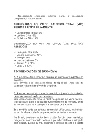 -> Necessidade energética máxima (nunca é necessário 
ultrapassar): 4.500 Kcal/dia. 
DISTRIBUIÇÃO DO VALOR CALÓRICO TOTAL (VCT) 
SEGUNDO O TIPO DE ALIMENTO 
23 
-> Carboidratos : 50 a 60% 
-> Lipídios: 25 a 35% 
-> Proteínas: 10 a 15% 
DISTRIBUIÇÃO DO VCT AO LONGO DAS DIVERSAS 
REFEIÇÕES 
-> Desjejum: 20 a 25% 
-> Lanche da manhã: 10% 
-> Almoço: 30% 
-> Lanche da tarde: 5% 
-> Jantar: 20 a 30% 
-> Ceia: 0 a 10% 
RECOMENDAÇÕES DE ERGONOMIA 
1. A empresa deve repor no mínimo as quilocalorias gastas no 
trabalho. 
Esta afirmação se baseia na lógica da reposição energética de 
qualquer máquina a serviço da empresa. 
2. Para o pessoal do turno da manhã, a jornada de trabalho 
deve ser precedida de um desjejum. 
Visa essencialmente repor o nível de glicemia no valor correto, 
indispensável para o adequado funcionamento do cérebro, onde 
se iniciam todas as ordens para a atividade de trabalho. 
Esta medida pode ser adotada sem maior dificuldade, instituindo-se 
um lanche a porta da empresa, antes se iniciar a jornada. 
No Brasil, aceita-se muito bem o pão francês com manteiga/ 
margarina, acompanhado de leite e pó achocolatado e adoçado 
com açúcar, quente ou frio, segundo a estação do ano e o gosto 
 