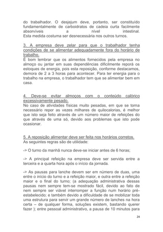 do trabalhador. O desjejum deve, portanto, ser constituído 
fundamentalmente de carboidratos de cadeia curta facilmente 
absorvíveis a nível intestinal. 
Esta medida costuma ser desnecessária nos outros turnos. 
3. A empresa deve zelar para que o trabalhador tenha 
condições de se alimentar adequadamente fora do horário de 
trabalho. 
É bom lembrar que os alimentos fornecidos pela empresa no 
almoço ou jantar em suas dependências dificilmente reporá os 
estoques de energia, pois esta reposição, conforme destacamos, 
demora de 2 a 3 horas para acontecer. Para ter energia para o 
trabalho na empresa, o trabalhador tem que se alimentar bem em 
casa. 
4. Deve-se evitar almoços com o conteúdo calórico 
excessivamente pesado. 
No caso de atividades físicas muito pesadas, em que se torna 
necessário repor as vezes milhares de quilocalorias, é melhor 
que isto seja feito através de um número maior de refeições do 
que através de uma só, devido aos problemas que isto pode 
ocasionar. 
24 
5. A reposição alimentar deve ser feita nos horários corretos. 
As seguintes regras são de utilidade: 
-> O turno da manhã nunca deve-se iniciar antes de 6 horas; 
-> A principal refeição na empresa deve ser servida entre a 
terceira e a quarta hora após o início da jornada. 
-> As pausas para lanche devem ser em número de duas, uma 
entre o início do turno e a refeição maior, e outra entre a refeição 
maior e o final do turno; (a adequação administrativa dessas 
pausas nem sempre tem-se mostrado fácil, devido ao fato de 
nem sempre ser viável interromper a função num horário pré-estabelecido; 
e também devido a dificuldade de se mobilizar toda 
uma estrutura para servir um grande número de lanches na hora 
certa – de qualquer forma, soluções existem, bastando querer 
fazer ); entre pessoal administrativo, a pausa de 10 minutos para 
 
