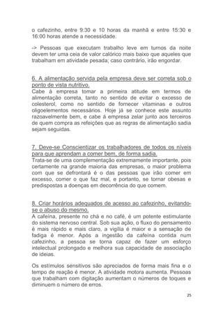 o cafezinho, entre 9:30 e 10 horas da manhã e entre 15:30 e 
16:00 horas atende a necessidade. 
-> Pessoas que executam trabalho leve em turnos da noite 
devem ter uma ceia de valor calórico mais baixo que aqueles que 
trabalham em atividade pesada; caso contrário, irão engordar. 
6. A alimentação servida pela empresa deve ser correta sob o 
ponto de vista nutritivo. 
Cabe à empresa tomar a primeira atitude em termos de 
alimentação correta, tanto no sentido de evitar o excesso de 
colesterol, como no sentido de fornecer vitaminas e outros 
oligoelementos necessários. Hoje já se conhece este assunto 
razoavelmente bem, e cabe á empresa zelar junto aos terceiros 
de quem compra as refeições que as regras de alimentação sadia 
sejam seguidas. 
7. Deve-se Conscientizar os trabalhadores de todos os níveis 
para que aprendam a comer bem, de forma sadia. 
Trata-se de uma complementação extremamente importante, pois 
certamente na grande maioria das empresas, o maior problema 
com que se defrontará é o das pessoas que irão comer em 
excesso, comer o que faz mal, e portanto, se tornar obesas e 
predispostas a doenças em decorrência do que comem. 
8. Criar horários adequados de acesso ao cafezinho, evitando-se 
25 
o abuso do mesmo. 
A cafeína, presente no chá e no café, é um potente estimulante 
do sistema nervoso central. Sob sua ação, o fluxo do pensamento 
é mais rápido e mais claro, a vigília é maior e a sensação de 
fadiga é menor. Após a ingestão da cafeína contida num 
cafezinho, a pessoa se torna capaz de fazer um esforço 
intelectual prolongado e melhora sua capacidade de associação 
de ideias. 
Os estímulos sensitivos são apreciados de forma mais fina e o 
tempo de reação é menor. A atividade motora aumenta. Pessoas 
que trabalham com digitação aumentam o números de toques e 
diminuem o número de erros. 
 