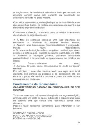 A função muscular também é estimulada, tanto por aumento da 
atividade cortical, como pelo aumento da quantidade de 
acetilcolina liberada na placa motora. 
Com todos esses efeitos, é desejável que se tenha a liberdade de 
dois cafezinhos diários, na metade do expediente da manhã e na 
metade do expediente da tarde. 
Chamamos a atenção, no entanto, para os efeitos indesejáveis 
de um abuso na ingestão do café: 
-> À fase de excitação segue-se uma fase importante de 
depressão da atividade do sistema nervoso central; 
-> Aparece uma hiperestesia (hipersensibilidade ) exagerada, 
muitas vezes desagradável; 
-> Ocorre uma diminuição do fluxo sangüíneo cerebral, que talvez 
explique a cefaléia pós- ingestão de grande quantidade de café; 
-> Aumento da secreção gástrica, causando desconforto 
gastrointestinal e favorecendo o aparecimento ou recidiva de 
úlcera; 
-> Comprometimento do sono; 
-> Aumento do peso, como consequência do efeito do açúcar 
refinado. 
Por tudo isso, o cafezinho continua tendo seu lugar: num local 
afastado, que obrigue as pessoas a se deslocarem até ele 
durante a pausa da manhã e durante a pausa da tarde; nunca 
uma garrafa em cada sala. 
Fundamentos da Biomecânica 
CARACTERÍSTICAS BÁSICAS DA BIOMECÂNICA DO SER 
HUMANO 
Todas as vezes que colocamos interagindo um segmento rígido, 
girando sobre um ponto de apoio, submetido a ação de uma força 
ou potência que age contra uma resistência, temos uma 
alavanca. 
Pode-se fazer raciocínio semelhante para interpretar o ser 
humano: 
26 
SEGMENTO RÍGIDO = OSSO 
PONTO DE APOIO = ARTICULAÇÃO 
POTÊNCIA = MÚSCULOS 
 