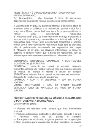 RESISTÊNCIA = É O PESO DO SEGMENTO CORPÓREO 
(PESO LEVANTADO) 
Em biomecânica, , são descritos 3 tipos de alavancas, 
dependendo da posição relativa dos diversos componentes: 
1- Alavanca de 1º grau, ou alavanca interfixa, o ponto de apoio se 
encontra entre a potência e a resistência, quanto maior for o 
braço de potência, menor terá que ser a força para equilibrar ou 
vencer uma determinada resistência. 
2- Alavanca de2º grau, ou inter-resistente, o braço e potência é 
sempre maior que o braço de resistência, a intensidade da força 
necessária para vencer uma determinada resistência é sempre 
menor que o valor nominal da resistência. Esse tipo de alavanca 
não é praticamente encontrada no segmentos do corpo. 
3- Alavanca de 3º grau, ou alavanca interpotente, o braço de 
potência é sempre menor que o braço de resistência, tipo de 
alavanca predominante no nosso sistema osteomuscular. 
CONTRAÇÃO ISOTÔNICAS (DINÂMICAS) X CONTRAÇÕES 
ISOMÉTRICAS (ESTÁTICAS) 
DINÂMICA- o músculo se contrai, se encurta, deixando 
momentaneamente de receber sangue mas no instante seguinte 
se relaxa, se alonga e recebe o afluxo de sangue. 
ESTÁTICA- o músculo irá se contrair e permanecerá contraído , 
deixando de receber seu aporte sangüíneo. 
DINÂMICO = CONTR. INTENSIDADE < 50% DA FORÇA 
MÁXIMA 
MISTO= CONTRAÇÃO > 50% DA FORÇA MÁXIMA 
ESTÁTICO= QDO SE APROXIMA DE 100% DA FORÇA 
MÁXIMA 
ESPECIFICAÇÕES TÉCNICAS DA MÁQUINA HUMANA SOB 
O PONTO DE VISTA BIOMECÂNICO 
Características gerais: 
-> Postura de trabalho ideal: aquela que haja flexibilidade 
postural. 
-> Posturas adequadas: andando: e alternando, sentado e de pé. 
-> Posturas ruins: de pé, parado e sentado. 
-> Para posturas opcionais, exige-se pausas de recuperação. 
-> Bem adaptado para movimentos de alta velocidade, de grande 
27 
 
