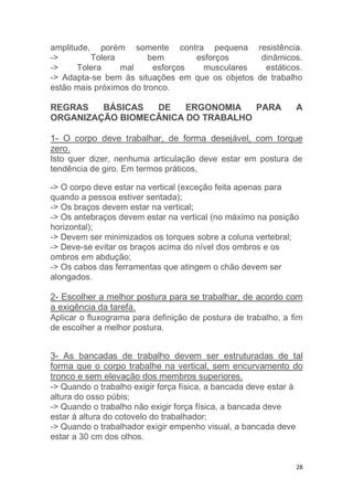 amplitude, porém somente contra pequena resistência. 
-> Tolera bem esforços dinâmicos. 
-> Tolera mal esforços musculares estáticos. 
-> Adapta-se bem às situações em que os objetos de trabalho 
estão mais próximos do tronco. 
REGRAS BÁSICAS DE ERGONOMIA PARA A 
ORGANIZAÇÃO BIOMECÂNICA DO TRABALHO 
1- O corpo deve trabalhar, de forma desejável, com torque 
zero. 
Isto quer dizer, nenhuma articulação deve estar em postura de 
tendência de giro. Em termos práticos, 
-> O corpo deve estar na vertical (exceção feita apenas para 
quando a pessoa estiver sentada); 
-> Os braços devem estar na vertical; 
-> Os antebraços devem estar na vertical (no máximo na posição 
horizontal); 
-> Devem ser minimizados os torques sobre a coluna vertebral; 
-> Deve-se evitar os braços acima do nível dos ombros e os 
ombros em abdução; 
-> Os cabos das ferramentas que atingem o chão devem ser 
alongados. 
2- Escolher a melhor postura para se trabalhar, de acordo com 
a exigência da tarefa. 
Aplicar o fluxograma para definição de postura de trabalho, a fim 
de escolher a melhor postura. 
3- As bancadas de trabalho devem ser estruturadas de tal 
forma que o corpo trabalhe na vertical, sem encurvamento do 
tronco e sem elevação dos membros superiores. 
-> Quando o trabalho exigir força física, a bancada deve estar à 
altura do osso púbis; 
-> Quando o trabalho não exigir força física, a bancada deve 
estar à altura do cotovelo do trabalhador; 
-> Quando o trabalhador exigir empenho visual, a bancada deve 
estar a 30 cm dos olhos. 
28 
 