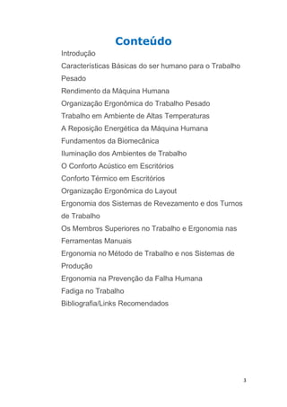 3 
Conteúdo 
Introdução 
Características Básicas do ser humano para o Trabalho 
Pesado 
Rendimento da Máquina Humana 
Organização Ergonômica do Trabalho Pesado 
Trabalho em Ambiente de Altas Temperaturas 
A Reposição Energética da Máquina Humana 
Fundamentos da Biomecânica 
Iluminação dos Ambientes de Trabalho 
O Conforto Acústico em Escritórios 
Conforto Térmico em Escritórios 
Organização Ergonômica do Layout 
Ergonomia dos Sistemas de Revezamento e dos Turnos 
de Trabalho 
Os Membros Superiores no Trabalho e Ergonomia nas 
Ferramentas Manuais 
Ergonomia no Método de Trabalho e nos Sistemas de 
Produção 
Ergonomia na Prevenção da Falha Humana 
Fadiga no Trabalho 
Bibliografia/Links Recomendados 
 