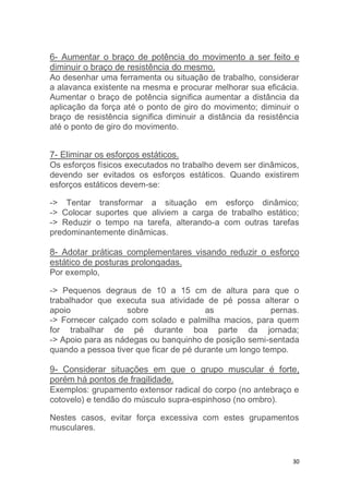 6- Aumentar o braço de potência do movimento a ser feito e 
diminuir o braço de resistência do mesmo. 
Ao desenhar uma ferramenta ou situação de trabalho, considerar 
a alavanca existente na mesma e procurar melhorar sua eficácia. 
Aumentar o braço de potência significa aumentar a distância da 
aplicação da força até o ponto de giro do movimento; diminuir o 
braço de resistência significa diminuir a distância da resistência 
até o ponto de giro do movimento. 
7- Eliminar os esforços estáticos. 
Os esforços físicos executados no trabalho devem ser dinâmicos, 
devendo ser evitados os esforços estáticos. Quando existirem 
esforços estáticos devem-se: 
-> Tentar transformar a situação em esforço dinâmico; 
-> Colocar suportes que aliviem a carga de trabalho estático; 
-> Reduzir o tempo na tarefa, alterando-a com outras tarefas 
predominantemente dinâmicas. 
8- Adotar práticas complementares visando reduzir o esforço 
estático de posturas prolongadas. 
Por exemplo, 
-> Pequenos degraus de 10 a 15 cm de altura para que o 
trabalhador que executa sua atividade de pé possa alterar o 
apoio sobre as pernas. 
-> Fornecer calçado com solado e palmilha macios, para quem 
for trabalhar de pé durante boa parte da jornada; 
-> Apoio para as nádegas ou banquinho de posição semi-sentada 
quando a pessoa tiver que ficar de pé durante um longo tempo. 
9- Considerar situações em que o grupo muscular é forte, 
porém há pontos de fragilidade. 
Exemplos: grupamento extensor radical do corpo (no antebraço e 
cotovelo) e tendão do músculo supra-espinhoso (no ombro). 
Nestes casos, evitar força excessiva com estes grupamentos 
musculares. 
30 
 
