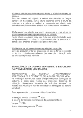 10-Altura útil do posto de trabalho: entre o púbis e o ombro da 
pessoa. 
Procurar manter os objetos a serem manuseados ou pegos 
sempre em bancadas, numa altura oscilando entre a altura do 
cotovelo e a altura do ombro; a colocação em níveis mais 
elevados também deve ser evitada pois compromete os ombros. 
11-Ao pegar um objeto, o mesmo deve estar a uma altura na 
qual o antebraço esteja praticamente na vertical. 
Nesta altura, o esforço pode ser feito com mais facilidade, pois 
será preservado o princípio do corpo na vertical e os músculos do 
dorso e dos próprios braços serão pouco forçados. 
12-Eliminar as situações de desagradações muscular. 
Deve-se procurar evitar as situações em que a força é exercida 
no sentido contrário ao movimento, por exemplo, colocação lenta 
de uma caixa pesada no chão. 
BIOMECÂNICA DA COLUNA VERTEBRAL E ERGONOMIA 
NA PREVENÇÃO DE LOMBALGIAS 
TRANSTORNOS DA COLUNA= AFASTAMENTOS= 
100PESSOAS, 50 A 70 VÃO TER EM ALGUMA FASE DA VIDA. 
As lombalgias são muitas vezes precipitadas pelas condições de 
trabalho, e neste caso muitos dos problemas decorrem da 
utilização biomecânica incorreta da “máquina humana”, na 
maioria das vezes por não se conhecer as limitações da coluna 
vertebral. 
31 
Para a prevenção, costuma-se utilizar 3 medidas: 
1- seleção médica criteriosa 30% 
2- ensino de técnicas de manuseio de carregamento de 
cargas 20% 
3- medidas de ergonomia 80% 
 
