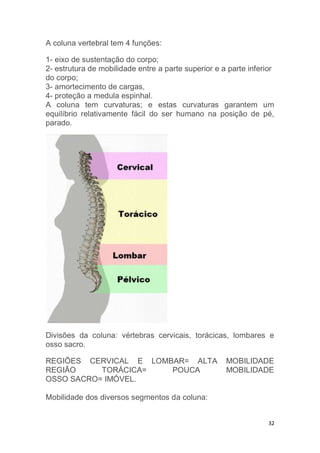 32 
A coluna vertebral tem 4 funções: 
1- eixo de sustentação do corpo; 
2- estrutura de mobilidade entre a parte superior e a parte inferior 
do corpo; 
3- amortecimento de cargas, 
4- proteção a medula espinhal. 
A coluna tem curvaturas; e estas curvaturas garantem um 
equilíbrio relativamente fácil do ser humano na posição de pé, 
parado. 
Divisões da coluna: vértebras cervicais, torácicas, lombares e 
osso sacro. 
REGIÕES CERVICAL E LOMBAR= ALTA MOBILIDADE 
REGIÃO TORÁCICA= POUCA MOBILIDADE 
OSSO SACRO= IMÓVEL. 
Mobilidade dos diversos segmentos da coluna: 
 