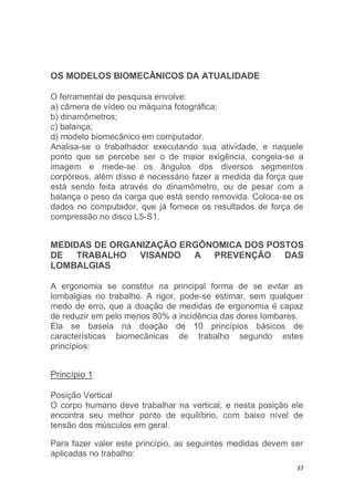 37 
OS MODELOS BIOMECÂNICOS DA ATUALIDADE 
O ferramental de pesquisa envolve: 
a) câmera de vídeo ou máquina fotográfica; 
b) dinamômetros; 
c) balança; 
d) modelo biomecânico em computador. 
Analisa-se o trabalhador executando sua atividade, e naquele 
ponto que se percebe ser o de maior exigência, congela-se a 
imagem e mede-se os ângulos dos diversos segmentos 
corpóreos, além disso é necessário fazer a medida da força que 
está sendo feita através do dinamômetro, ou de pesar com a 
balança o peso da carga que está sendo removida. Coloca-se os 
dados no computador, que já fornece os resultados de força de 
compressão no disco L5-S1. 
MEDIDAS DE ORGANIZAÇÃO ERGÔNOMICA DOS POSTOS 
DE TRABALHO VISANDO A PREVENÇÃO DAS 
LOMBALGIAS 
A ergonomia se constitui na principal forma de se evitar as 
lombalgias no trabalho. A rigor, pode-se estimar, sem qualquer 
medo de erro, que a doação de medidas de ergonomia é capaz 
de reduzir em pelo menos 80% a incidência das dores lombares. 
Ela se baseia na doação de 10 princípios básicos de 
características biomecânicas de trabalho segundo estes 
princípios: 
Princípio 1 
Posição Vertical 
O corpo humano deve trabalhar na vertical, e nesta posição ele 
encontra seu melhor ponto de equilíbrio, com baixo nível de 
tensão dos músculos em geral. 
Para fazer valer este princípio, as seguintes medidas devem ser 
aplicadas no trabalho: 
 