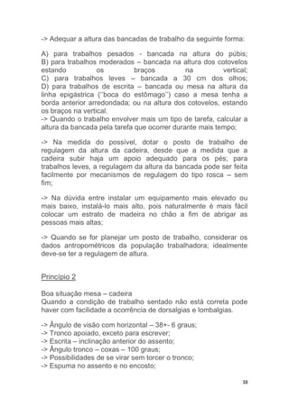 -> Adequar a altura das bancadas de trabalho da seguinte forma: 
A) para trabalhos pesados - bancada na altura do púbis; 
B) para trabalhos moderados – bancada na altura dos cotovelos 
estando os braços na vertical; 
C) para trabalhos leves – bancada a 30 cm dos olhos; 
D) para trabalhos de escrita – bancada ou mesa na altura da 
linha epigástrica (‘’boca do estômago’’) caso a mesa tenha a 
borda anterior arredondada; ou na altura dos cotovelos, estando 
os braços na vertical. 
-> Quando o trabalho envolver mais um tipo de tarefa, calcular a 
altura da bancada pela tarefa que ocorrer durante mais tempo; 
-> Na medida do possível, dotar o posto de trabalho de 
regulagem da altura da cadeira, desde que a medida que a 
cadeira subir haja um apoio adequado para os pés; para 
trabalhos leves, a regulagem da altura da bancada pode ser feita 
facilmente por mecanismos de regulagem do tipo rosca – sem 
fim; 
-> Na dúvida entre instalar um equipamento mais elevado ou 
mais baixo, instalá-lo mais alto, pois naturalmente é mais fácil 
colocar um estrato de madeira no chão a fim de abrigar as 
pessoas mais altas; 
-> Quando se for planejar um posto de trabalho, considerar os 
dados antropométricos da população trabalhadora; idealmente 
deve-se ter a regulagem de altura. 
38 
Princípio 2 
Boa situação mesa – cadeira 
Quando a condição de trabalho sentado não está correta pode 
haver com facilidade a ocorrência de dorsalgias e lombalgias. 
-> Ângulo de visão com horizontal – 38+- 6 graus; 
-> Tronco apoiado, exceto para escrever; 
-> Escrita – inclinação anterior do assento; 
-> Ângulo tronco – coxas – 100 graus; 
-> Possibilidades de se virar sem torcer o tronco; 
-> Espuma no assento e no encosto; 
 