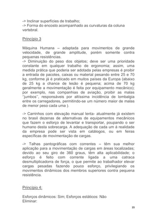 39 
-> Inclinar superfícies de trabalho; 
-> Forma do encosto acompanhado as curvaturas da coluna 
vertebral. 
Princípio 3 
Máquina Humana – adaptada para movimentos de grande 
velocidade, de grande amplitude, porém somente contra 
pequenas resistências. 
-> Diminuição do peso dos objetos; deve ser uma prioridade 
constante em qualquer trabalho de ergonomia; assim, uma 
medida prática que poderia ser adotada pelas empresas é proibir 
a entrada de pacotes, caixas ou material pesando entre 25 e 70 
kg, conforme já é praticado em muitos países da Europa (abaixo 
de 25 kg a chance de lesão é pequena; acima de 70 kg 
geralmente a movimentação é feita por equipamento mecânico); 
por exemplo, nas companhias de aviação, proibir as malas 
‘’jumbos’’, responsáveis por altíssima incidência de lombalgia 
entre os carregadores, permitindo-se um número maior de malas 
de menor peso cada uma ). 
-> Carrinhos com elevação manual lenta- atualmente já existem 
no brasil dezenas de alternativas de equipamentos mecânicos 
que fazem o esforço de levantar e transportar, poupando o ser 
humano desta sobrecarga. A adequação de cada um á realidade 
da empresa pode ser vista em catálogos, ou em feiras 
específicas de movimentação de cargas. 
-> Talhas pantográficas com correntes – têm sua melhor 
aplicação para a movimentação de cargas em áreas localizadas; 
devido ao seu giro de 360 graus, têm alta aplicabilidade; o 
esforço é feito com corrente ligada a uma catraca 
desmultiplicadorra de força, o que permite ao trabalhador elevar 
cargas pesadas fazendo pouco esforço, privilegiando os 
movimentos dinâmicos dos membros superiores contra pequena 
resistência. 
Princípio 4: 
Esforços dinâmicos: Sim; Esforços estáticos: Não 
Eliminar: 
 