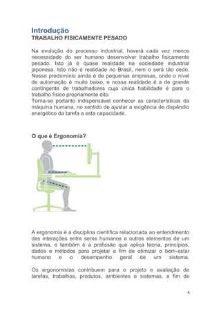 4 
Introdução 
TRABALHO FISICAMENTE PESADO 
Na evolução do processo industrial, haverá cada vez menos 
necessidade do ser humano desenvolver trabalho fisicamente 
pesado. Isto já é quase realidade na sociedade industrial 
japonesa. Isto não é realidade no Brasil, nem o será tão cedo. 
Nosso predomínio ainda é de pequenas empresas, onde o nível 
de automação é muito baixo, e nossa realidade é a de grande 
contingente de trabalhadores cuja única habilidade é para o 
trabalho físico propriamente dito. 
Torna-se portanto indispensável conhecer as características da 
máquina humana, no sentido de ajustar a exigência de dispêndio 
energético da tarefa a esta capacidade. 
O que é Ergonomia? 
A ergonomia é a disciplina científica relacionada ao entendimento 
das interações entre seres humanos e outros elementos de um 
sistema, e também é a profissão que aplica teoria, princípios, 
dados e métodos para projetar a fim de otimizar o bem-estar 
humano e o desempenho geral de um sistema. 
Os ergonomistas contribuem para o projeto e avaliação de 
tarefas, trabalhos, produtos, ambientes e sistemas, a fim de 
 